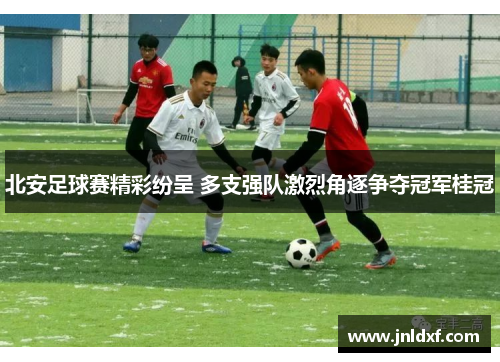 北安足球赛精彩纷呈 多支强队激烈角逐争夺冠军桂冠