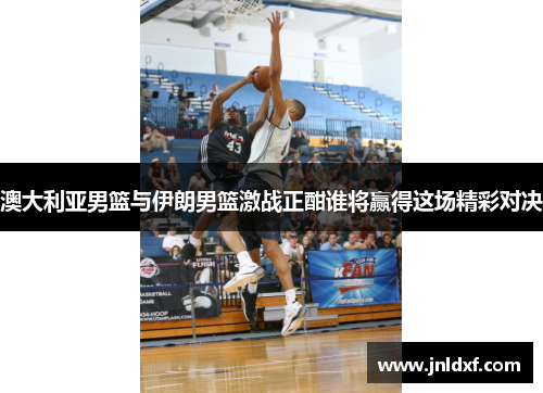 澳大利亚男篮与伊朗男篮激战正酣谁将赢得这场精彩对决