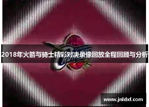 2018年火箭与骑士精彩对决录像回放全程回顾与分析