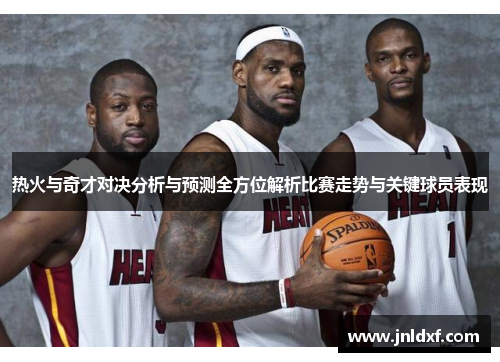 热火与奇才对决分析与预测全方位解析比赛走势与关键球员表现