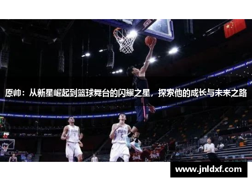 原帅：从新星崛起到篮球舞台的闪耀之星，探索他的成长与未来之路